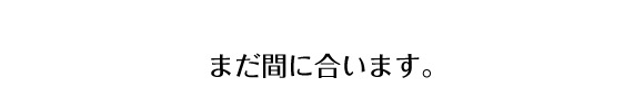 まだ間に合います。