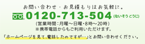 フリーダイヤル0120-713-504 (営業時間:月曜~日曜・8時~22時) ※携帯電話からもご利用いただけます。「ホームページを見て、電話したのですが…」とお問い合わせください。