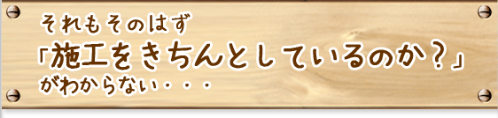 それもそのはず「施工をきちんとしているのか?」がわからない・・・