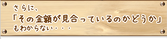 さらに、「その金額が見合っているのかどうか」もわからない・・・