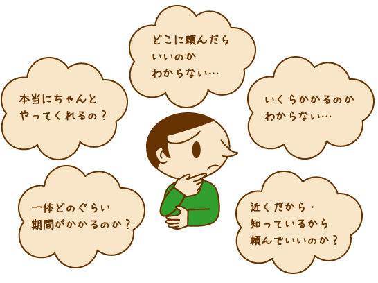 本当にちゃんとやってくれるの?
どこに頼んだらいいのかわからない…
いくらかかるのかわからない…
一体どのぐらい期間がかかるのか?
近くだから・知っているから頼んでいいのか?