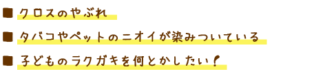 ■ クロスのやぶれ
■ タバコやペットのニオイが染みついている
■ 子どものラクガキを何とかしたい!