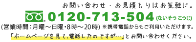 お問い合わせ・お見積もりはお気軽に。フリーダイヤル0120-713-504 (営業時間：月曜～日曜・8時～22時) ※携帯電話からもご利用いただけます。「ホームページを見て、電話したのですが…」とお問い合わせください。