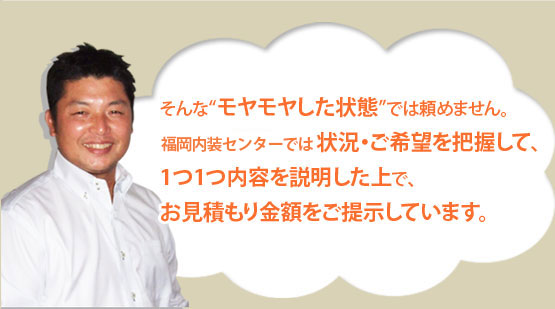 
そんな“モヤモヤした状態”では頼めません。
そこで福岡内装センターでは、状況・ご希望を把握して、
1つ1つ内容を説明した上で、
お見積もり金額をご提示しています。