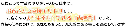 本当にやりがいのある仕事は、お客さんと直接ヤリトリをし、お客さんの人生を幸せにできる「内装業」でした。2012年4月以降のあなたもきっと、充実感のある毎日を過ごしています。