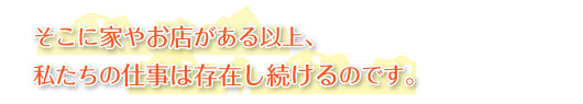そこに家やお店がある以上、私たちの仕事は存在し続けるのです。