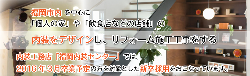 福岡市内を中心に「個人の家」や「飲食店などの店舗」の内装をデザインし、リフォーム施工工事をする内装工務店「福岡内装センター株式会社」では、2016年卒業予定の方を対象とした新卒採用をおこなっています。