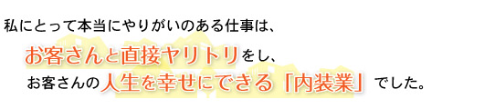 本当にやりがいのある仕事は、お客さんと直接ヤリトリをし、お客さんの人生を幸せにできる「内装業」でした。