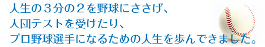 人生の３分の２を野球にささげ、入団テストを受けたり、プロ野球選手になるための人生を歩んできました。