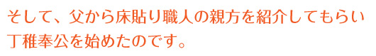 そして、父から床貼り職人の親方を紹介してもらい丁稚奉公を始めたのです。